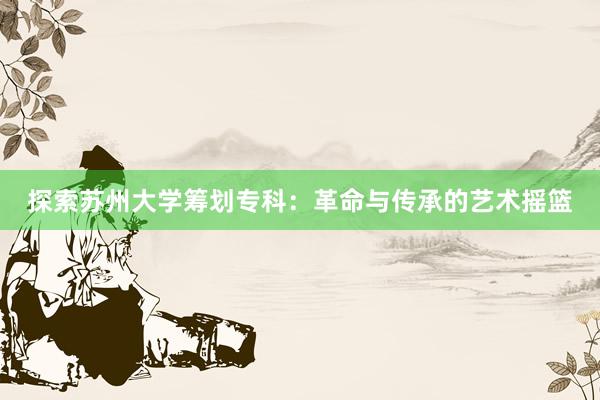 探索苏州大学筹划专科：革命与传承的艺术摇篮